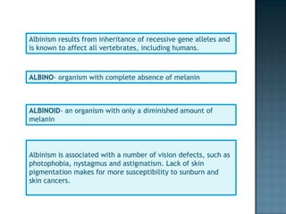 Albinism results from inheritance of recessive gene alleles and
is known to affect all vertebrates, including humans.



ALBINO- organism with complete absence of melanin



ALBINOID- an organism with only a diminished amount of
melanin



Albinism is associated with a number of vision defects, such as
photophobia, nystagmus and astigmatism. Lack of skin
pigmentation makes for more susceptibility to sunburn and
skin cancers.
 