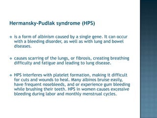Hermansky-Pudlak syndrome (HPS)

   is a form of albinism caused by a single gene. It can occur
    with a bleeding disorder, as well as with lung and bowel
    diseases.

   causes scarring of the lungs, or fibrosis, creating breathing
    difficulty and fatigue and leading to lung disease.

   HPS interferes with platelet formation, making it difficult
    for cuts and wounds to heal. Many albinos bruise easily,
    have frequent nosebleeds, and or experience gum bleeding
    while brushing their teeth. HPS in women causes excessive
    bleeding during labor and monthly menstrual cycles.
 