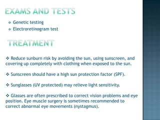    Genetic testing
    Electroretinogram test




 Reduce sunburn risk by avoiding the sun, using sunscreen, and
covering up completely with clothing when exposed to the sun.

 Sunscreen should have a high sun protection factor (SPF).

 Sunglasses (UV protected) may relieve light sensitivity.

 Glasses are often prescribed to correct vision problems and eye
position. Eye muscle surgery is sometimes recommended to
correct abnormal eye movements (nystagmus).
 