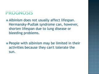  Albinismdoes not usually affect lifespan.
 Hermansky-Pudlak syndrome can, however,
 shorten lifespan due to lung disease or
 bleeding problems.

 People with albinism may be limited in their
 activities because they can't tolerate the
 sun.
 