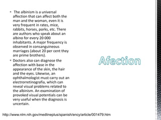  The albinism is a universal
affection that can affect both the
man and the woman, even it is
very frequent in rates, mice,
rabbits, horses, porks, etc. There
are authors who speak about an
albino for every 20 000
inhabitants. A major frequency is
observed in consanguineous
marriages (about 20 per cent they
are prime brothers).
 Doctors also can diagnose the
affection with base in the
appearance of the skin, the hair
and the eyes. Likewise, an
ophthalmologist must carry out an
electrorretinografía, which can
reveal visual problems related to
the albinism. An examination of
provoked visual potentials can be
very useful when the diagnosis is
uncertain.
 