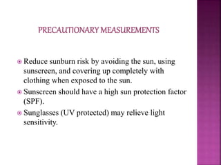  Reduce sunburn risk by avoiding the sun, using
sunscreen, and covering up completely with
clothing when exposed to the sun.
 Sunscreen should have a high sun protection factor
(SPF).
 Sunglasses (UV protected) may relieve light
sensitivity.
 