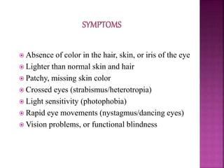  Absence of color in the hair, skin, or iris of the eye
 Lighter than normal skin and hair
 Patchy, missing skin color
 Crossed eyes (strabismus/heterotropia)
 Light sensitivity (photophobia)
 Rapid eye movements (nystagmus/dancing eyes)
 Vision problems, or functional blindness
 
