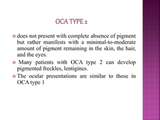  does not present with complete absence of pigment
but rather manifests with a minimal-to-moderate
amount of pigment remaining in the skin, the hair,
and the eyes.
 Many patients with OCA type 2 can develop
pigmented freckles, lentigines.
 The ocular presentations are similar to those in
OCA type 1
 
