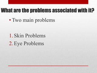 What are the problems associated with it?
• Two main problems
1.Skin Problems
2.Eye Problems
 
