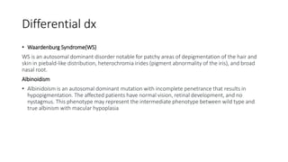 Differential dx
• Waardenburg Syndrome(WS)
WS is an autosomal dominant disorder notable for patchy areas of depigmentation of the hair and
skin in piebald-like distribution, heterochromia irides (pigment abnormality of the iris), and broad
nasal root.
Albinoidism
• Albinidoism is an autosomal dominant mutation with incomplete penetrance that results in
hypopigmentation. The affected patients have normal vision, retinal development, and no
nystagmus. This phenotype may represent the intermediate phenotype between wild type and
true albinism with macular hypoplasia
 