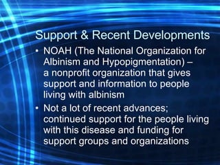 Support & Recent Developments   NOAH (The National Organization for Albinism and Hypopigmentation) –  a nonprofit organization that gives support and information to people living with albinism Not a lot of recent advances; continued support for the people living with this disease and funding for support groups and organizations 