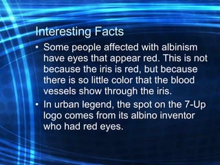 Interesting Facts Some people affected with albinism have eyes that appear red. This is not because the iris is red, but because there is so little color that the blood vessels show through the iris. In urban legend, the spot on the 7-Up logo comes from its albino inventor who had red eyes. 