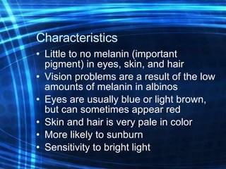 Characteristics  Little to no melanin (important pigment) in eyes, skin, and hair Vision problems are a result of the low amounts of melanin in albinos Eyes are usually blue or light brown, but can sometimes appear red Skin and hair is very pale in color More likely to sunburn Sensitivity to bright light 
