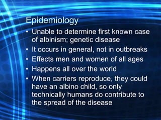 Epidemiology   Unable to determine first known case of albinism; genetic disease It occurs in general, not in outbreaks Effects men and women of all ages Happens all over the world When carriers reproduce, they could have an albino child, so only technically humans do contribute to the spread of the disease 