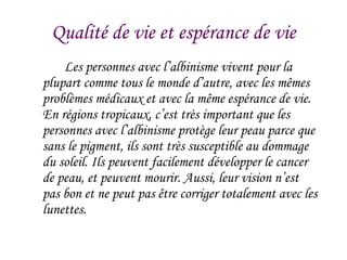 Qualit é de vie et espérance de vie Les personnes avec l’albinisme vivent pour la plupart comme tous le monde d’autre, avec les mêmes probl èmes médicaux et avec la même espérance de vie. En régions tropicaux, c’est très important que les personnes avec l’albinisme protège leur peau parce que sans le pigment, ils sont très susceptible au dommage du soleil. Ils peuvent facilement développer le cancer de peau, et peuvent mourir. Aussi, leur vision n’est pas bon et ne peut pas être corriger totalement avec les lunettes.  