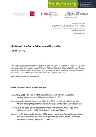 Christopher J. Hohl
Department of Anthropology and African Studies
Johannes Gutenberg University Mainz, Germany
chohl@uni-mainz.de
November 2018
Albinism in the Social Sciences and Humanities:
A Bibliography
The following sources are mostly in English and French, some in German and Italian. They were
compiled during the research project ‘Un/doing Albinism: Recodings of a Bodily Difference Through
Historically Shifting Frames’, itself a subproject of the DFG Research Unit 1939 ‘Un/doing Differences.
Practices in Human Differentiation’ at Johannes Gutenberg University Mainz.
Feel free to circulate this bibliography.
Books, journal articles, and academic blog posts:
Allen, Kelly. 2011. ‘The Human Rights Case of Persons with Albinism in Uganda.’
Undergraduate Journal of Global Citizenship 1 (1): 1-39.
Alum, Alexander, Michael Gomez, and Edilsa Ruiz. 2009. Hocus Pocus, Witchcraft, and
Murder: The Plight of Tanzanian Albinos. Chicago: Northwestern University of Law.
Andree, Richard. 1889. Ethnographische Parallelen und Vergleiche. Neue Folge. Mit 8
Abbildungen im Text und 9 Tafeln. Leipzig: Verlag Veit & Comp.
Aquaron R., M. Djatou, and L. Kamdem. 2009. ‘Aspects socioculturels des albinos en Afrique
Noire: des mutilations et crimes rituels perpétrés en Afrique de l’Est (Burundi et
Tanzanie).’ Médicine Tropicale 69 (5): 449-53.
 