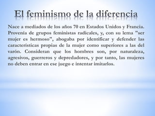 Nace a mediados de los años 70 en Estados Unidos y Francia.
Provenía de grupos feministas radicales, y, con su lema "ser
mujer es hermoso", abogaba por identificar y defender las
características propias de la mujer como superiores a las del
varón. Consideran que los hombres son, por naturaleza,
agresivos, guerreros y depredadores, y por tanto, las mujeres
no deben entrar en ese juego e intentar imitarlos.
 