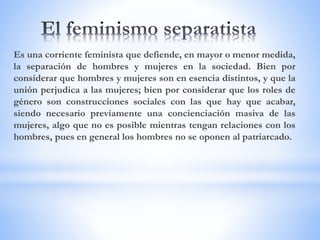 Es una corriente feminista que defiende, en mayor o menor medida,
la separación de hombres y mujeres en la sociedad. Bien por
considerar que hombres y mujeres son en esencia distintos, y que la
unión perjudica a las mujeres; bien por considerar que los roles de
género son construcciones sociales con las que hay que acabar,
siendo necesario previamente una concienciación masiva de las
mujeres, algo que no es posible mientras tengan relaciones con los
hombres, pues en general los hombres no se oponen al patriarcado.
 
