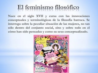 Nace en el siglo XVII y cursa con las innovaciones
conceptuales y terminológicas de la filosofía barroca. Se
interroga sobre la peculiar situación de las mujeres, no tan
sólo dentro del conjunto social, sino y sobre todo en el
cómo han sido pensadas y como su sexo conceptualizado.
 