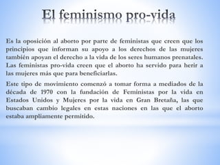 Es la oposición al aborto por parte de feministas que creen que los
principios que informan su apoyo a los derechos de las mujeres
también apoyan el derecho a la vida de los seres humanos prenatales.
Las feministas pro-vida creen que el aborto ha servido para herir a
las mujeres más que para beneficiarlas.
Este tipo de movimiento comenzó a tomar forma a mediados de la
década de 1970 con la fundación de Feministas por la vida en
Estados Unidos y Mujeres por la vida en Gran Bretaña, las que
buscaban cambio legales en estas naciones en las que el aborto
estaba ampliamente permitido.
 