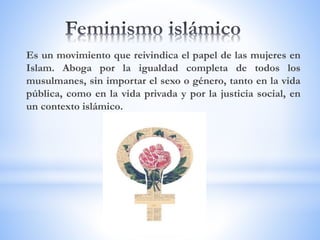 Es un movimiento que reivindica el papel de las mujeres en
Islam. Aboga por la igualdad completa de todos los
musulmanes, sin importar el sexo o género, tanto en la vida
pública, como en la vida privada y por la justicia social, en
un contexto islámico.
 
