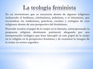 Es un movimiento que se encuentra dentro de algunas religiones
incluyendo el budismo, cristianismo, judaísmo, o el islamismo, que
reconsidera las tradiciones, prácticas, escritos y teologías de esas
religiones dentro de una perspectiva del feminismo.
Pretende resaltar el papel de la mujer en la historia, reinterpretando la
propuesta religiosa dominante patriarcal, abogando por una
interpretación teológica que hace hincapié en este papel de la mujer
en la religión en la perspectiva feminista y de examinar la imagen de
la mujer en textos sagrados.
 