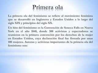 La primera ola del feminismo se refiere al movimiento feminista
que se desarrolló en Inglaterra y Estados Unidos a lo largo del
siglo XIX y principios del siglo XX.
Un hito del feminismo es la Convención de Seneca Falls en Nueva
York en el año 1848, donde 300 activistas y espectadores se
reunieron en la primera convención por los derechos de la mujer
en Estados Unidos, cuya declaración final fue firmada por unas
100 mujeres. Autoras y activistas importantes de la primera ola del
feminismo son:
 