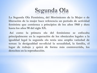 La Segunda Ola Feminista, del Movimiento de la Mujer o de
liberación de la mujer hace referencia un período de actividad
feminista que comienza a principios de los años 1960 y dura
hasta los años 90 del siglo XX.
Así como la primera ola del feminismo se enfocaba
principalmente en la superación de los obstáculos legales a la
igualdad legal la segunda ola tenía una amplia variedad de
temas: la desigualdad no-oficial la sexualidad, la familia, el
lugar de trabajo y quizá de forma más controvertida, los
derechos en la reproducción.
 