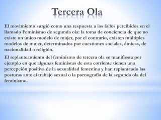 El movimiento surgió como una respuesta a los fallos percibidos en el
llamado Feminismo de segunda ola: la toma de conciencia de que no
existe un único modelo de mujer, por el contrario, existen múltiples
modelos de mujer, determinados por cuestiones sociales, étnicas, de
nacionalidad o religión.
El replanteamiento del feminismo de tercera ola se manifiesta por
ejemplo en que algunas feministas de esta corriente tienen una
percepción positiva de la sexualidad femenina y han replanteado las
posturas ante el trabajo sexual o la pornografía de la segunda ola del
feminismo.
 