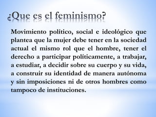 Movimiento político, social e ideológico que
plantea que la mujer debe tener en la sociedad
actual el mismo rol que el hombre, tener el
derecho a participar políticamente, a trabajar,
a estudiar, a decidir sobre su cuerpo y su vida,
a construir su identidad de manera autónoma
y sin imposiciones ni de otros hombres como
tampoco de instituciones.
 