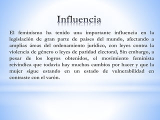 El feminismo ha tenido una importante influencia en la
legislación de gran parte de países del mundo, afectando a
amplias áreas del ordenamiento jurídico, con leyes contra la
violencia de género o leyes de paridad electoral, Sin embargo, a
pesar de los logros obtenidos, el movimiento feminista
reivindica que todavía hay muchos cambios por hacer y que la
mujer sigue estando en un estado de vulnerabilidad en
contraste con el varón.
 