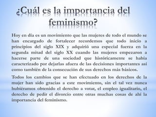 Hoy en día es un movimiento que las mujeres de todo el mundo se
han encargado de fortalecer recordemos que todo inicio a
principios del siglo XIX y adquirió una especial fuerza en la
segunda mitad del siglo XX cuando las mujeres empezaron a
hacerse parte de una sociedad que históricamente se había
caracterizado por dejarlas afuera de las decisiones importantes así
como también de la consecución de sus derechos más básicos.
Todos los cambios que se han efectuado en los derechos de la
mujer han sido gracias a este movimiento, sin el tal vez nunca
hubiéramos obtenido el derecho a votar, el empleo igualitario, el
derecho de pedir el divorcio entre otras muchas cosas de ahí la
importancia del feminismo.
 