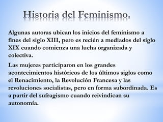 Algunas autoras ubican los inicios del feminismo a
fines del siglo XIII, pero es recién a mediados del siglo
XIX cuando comienza una lucha organizada y
colectiva.
Las mujeres participaron en los grandes
acontecimientos históricos de los últimos siglos como
el Renacimiento, la Revolución Francesa y las
revoluciones socialistas, pero en forma subordinada. Es
a partir del sufragismo cuando reivindican su
autonomía.
 