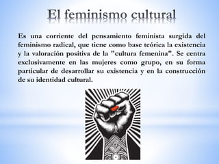 Es una corriente del pensamiento feminista surgida del
feminismo radical, que tiene como base teórica la existencia
y la valoración positiva de la "cultura femenina". Se centra
exclusivamente en las mujeres como grupo, en su forma
particular de desarrollar su existencia y en la construcción
de su identidad cultural.
 