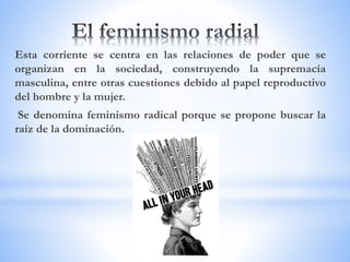 Esta corriente se centra en las relaciones de poder que se
organizan en la sociedad, construyendo la supremacía
masculina, entre otras cuestiones debido al papel reproductivo
del hombre y la mujer.
Se denomina feminismo radical porque se propone buscar la
raíz de la dominación.
 