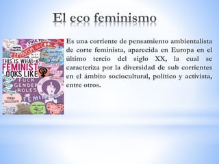 Es una corriente de pensamiento ambientalista
de corte feminista, aparecida en Europa en el
último tercio del siglo XX, la cual se
caracteriza por la diversidad de sub corrientes
en el ámbito sociocultural, político y activista,
entre otros.
 
