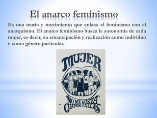 Es una teoría y movimiento que enlaza el feminismo con el
anarquismo. El anarco feminismo busca la autonomía de cada
mujer, es decir, su emancipación y realización como individuo
y como género particular.
 