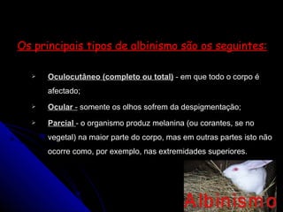 Os principais tipos de albinismo são os seguintes: Oculocutâneo (completo ou total)  -  em que todo o corpo é afectado;  Ocular  -  somente os olhos sofrem da despigmentação;  Parcial  -  o organismo produz melanina (ou corantes, se no vegetal) na maior parte do corpo, mas em outras partes isto não ocorre como, por exemplo, nas extremidades superiores. 