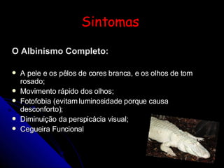 Sintomas  O Albinismo Completo: A pele e os pêlos de cores branca, e os olhos de tom rosado; Movimento rápido dos olhos; Fotofobia (evitam luminosidade porque causa desconforto); Diminuição da perspicácia visual; Cegueira Funcional   