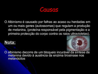 Causas O Albinismo é causado por falhas ao acaso ou herdadas em um ou mais genes (autossomas) que regulam a produção de melanina, (proteína responsável pela pigmentação e a primeira protecção do corpo contra os raios ultravioletas). Nota: O albinismo decorre de um bloqueio incurável da síntese de melanina devido à ausência da enzima tirosinase nos melanócitos 