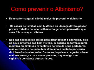 Como prevenir o Albinismo? De uma forma geral, não há meios de prevenir o albinismo. Os casais de famílias com histórico da  doença devem passar por um trabalho de  aconselhamento genético para evitar que seus filhos nasçam albinos.  Não são necessários testes para diagnosticar o albinismo, pois os seus sintomas são bem visíveis. A doença de forma alguma modifica ou diminui a expectativa de vida de seus portadores, mas o cotidiano de quem tem albinismo é limitado por causa da intolerância à luz solar. O cancro da pele e a cegueira são as maiores ameaças para essas pessoas, o que exige uma vigilância constante desses riscos. 