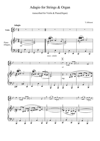 Adagio for Strings & Organ
                                             transcribed for Violin & Piano(Organ)



                                                                                                                                     T.Albinoni


            
            Adagio

 Violin                                                                                                                     


                                                                                                                    
              
                                            
                                                                                                
                                                                                                                             
Piano                                                                                             
(Organ)
                    mf
                
                         
                                                   
                                                                                                                                 
                     
                                    
                                             
                                                                
                                                                                                                                         
                                                                             stacc. simile

      
                                                                                                   1
                                                                                                           
                                                                                                                                         
                                                                                                    mf


         
           
                                                                    3

                                                                                          
                                                    
                                                                                                                 
                                                                                                                 
                                                                                                    mp
                                                    
                                                                                                                              
                                                                                                                                   
                                                                                                                  

      
     
                                                                                                                    
                                                                
                                                                                           3                                                 3



         
         
                                                                         5                          5                        5


                                                                                             1 2  2  
                                                                                                       1  1 
                                                                         2                          3                        2


                                                             
                                                                                                    2




                                                                                                                     3

                                                                                                    
                                                                                                                                
                                                                                                                                
 
