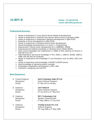 ALBIN B Mobile: +91-9663387248
Email: albin.84b@gmail.com
Professional Summary
 Hands on Experience in Linux Device Driver Design & Development
 Hands on Experience in Android Linux Kernel, Device Drivers and Boot Loader
 Hands on Experience in Diagnostics Software Development in QNX RTOS
 Expertise in Driver Development in QNX RTOS
 Hands on Experience in Windows Device Driver Development
 Sound knowledge and Experience in C and C++ Programming
 Experienced in Device driver development kit in 2000DDK, XPDDK
 Experienced and holding knowledge on Windows Driver Model (WDM)
 Have sound knowledge and experienced in USBD & HCD Layering of Drivers in
Red Hat Linux 9.0
 Hold Experience and sound knowledge in PCI, USB1.1, USB2.0, WUSB, USB3.0,
USBC with PD and I2C protocols
 Hands on Experience and Knowledge in List Processors such as OHCI, EHCI and
WHCI
 Hands on Experience and Knowledge in EHOST & POSTS device
 Good knowledge of operating system concepts
 Knowledge of Application development in MFC, SDK
 Proficient in designing LLD and DTP
Work Experience
1. Current Employer : Intel Technology India (P) Ltd
Designation : Senior Software Engineer
Period : 21st
Mar 2012 to till date
2. Employer : L&T Infotech
Designation : Senior Software Engineer
Period : 15th
Jan 2010 to 21st
Mar 2012
3. Employer : HCL Technologies Ltd
Designation : Member Technical Staff
Period : 6th
May 2008 to 13th
Jan 2010
4. Employer : Vinchip Systems Pvt. Ltd
Designation : Software Engineer
Period : 30th
Aug 2006 to 5th
May 2008
 