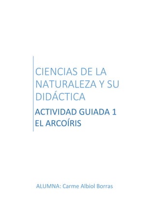 CIENCIAS DE LA
NATURALEZA Y SU
DIDÁCTICA
ACTIVIDAD GUIADA 1
EL ARCOÍRIS
ALUMNA: Carme Albiol Borras
 