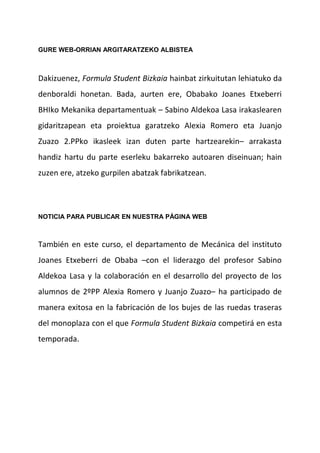 GURE WEB-ORRIAN ARGITARATZEKO ALBISTEA
Dakizuenez, Formula Student Bizkaia hainbat zirkuitutan lehiatuko da
denboraldi honetan. Bada, aurten ere, Obabako Joanes Etxeberri
BHIko Mekanika departamentuak – Sabino Aldekoa Lasa irakaslearen
gidaritzapean eta proiektua garatzeko Alexia Romero eta Juanjo
Zuazo 2.PPko ikasleek izan duten parte hartzearekin– arrakasta
handiz hartu du parte eserleku bakarreko autoaren diseinuan; hain
zuzen ere, atzeko gurpilen abatzak fabrikatzean.
NOTICIA PARA PUBLICAR EN NUESTRA PÁGINA WEB
También en este curso, el departamento de Mecánica del instituto
Joanes Etxeberri de Obaba –con el liderazgo del profesor Sabino
Aldekoa Lasa y la colaboración en el desarrollo del proyecto de los
alumnos de 2ºPP Alexia Romero y Juanjo Zuazo– ha participado de
manera exitosa en la fabricación de los bujes de las ruedas traseras
del monoplaza con el que Formula Student Bizkaia competirá en esta
temporada.
 