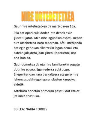 Gaur nire urtebetetxea da martxoaren 16a.
Pila bat opari euki dodaz eta denak asko
gustatu jataz. Atzo nire lagunekin ospatu neban
nire urtebetxea Izaro tabernan. Afai- merijanda
bat egin genduan elkarrekin lagun denak eta
ostean jolastera joan ginen. Esperientzi oso
ona izan da.
Gaur domekea da eta nire familiarekin ospatu
dot nire eguna. Egun ederra euki dogu.
Eneperira joan gara baskaltzera eta gero nire
lehengusuekin egon gara jolasten kanpoko
aldetik.
Asteburu honetan primeran pasatu dot eta ez
jat inoiz ahastuko.
EGILEA: NAHIA TORRES
 