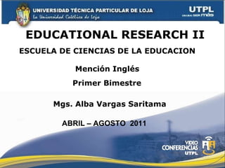 EDUCATIONAL RESEARCH II ESCUELA DE CIENCIAS DE LA EDUCACION Mención Inglés Mgs. Alba Vargas Saritama Primer Bimestre ABRIL – AGOSTO  2011 