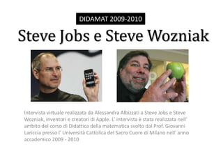 DIDAMAT 2009-2010 Steve Jobs e Steve Wozniak Intervista virtuale realizzata da Alessandra Albizzati a Steve Jobs e Steve Wozniak, inventori e creatori di Apple. L’ intervista è stata realizzata nell' ambito del corso di Didattica della matematica svolto dal Prof. Giovanni Lariccia presso l' Università Cattolica del Sacro Cuore di Milano nell' anno accademico 2009 - 2010 