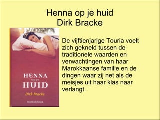 Henna op je huid Dirk Bracke De vijftienjarige Touria voelt zich gekneld tussen de traditionele waarden en verwachtingen van haar Marokkaanse familie en de dingen waar zij net als de meisjes uit haar klas naar verlangt.  