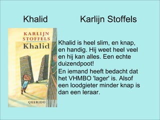 Khalid  Karlijn Stoffels Khalid is heel slim, en knap, en handig. Hij weet heel veel en hij kan alles. Een echte duizendpoot! En iemand heeft bedacht dat het VHMBO 'lager' is. Alsof een loodgieter minder knap is dan een leraar.   