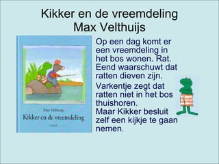 Kikker en de vreemdeling Max Velthuijs Op een dag komt er een vreemdeling in het bos wonen. Rat. Eend waarschuwt dat ratten dieven zijn.  Varkentje zegt dat ratten niet in het bos thuishoren. Maar Kikker besluit zelf een kijkje te gaan nemen .  