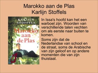 Marokko aan de Plas Karlijn Stoffels In Issa's hoofd kan het een warboel zijn. Woorden van verschillende talen vechten om als eerste naar buiten te komen.  Soms zijn dat de Nederlandse van school en de straat, soms de Arabische van zijn geloof en op andere momenten die van zijn thuistaal. 