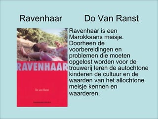 Ravenhaar  Do Van Ranst Ravenhaar is een Marokkaans meisje. Doorheen de voorbereidingen en problemen die moeten opgelost worden voor de trouwerij leren de autochtone kinderen de cultuur en de waarden van het allochtone meisje kennen en waarderen.   