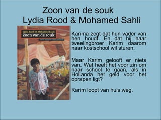Zoon van de souk   Lydia Rood & Mohamed Sahli Karima zegt dat hun vader van hen houdt. En dat hij haar tweelingbroer Karim daarom naar kostschool wil sturen . Maar Karim gelooft er niets van. Wat heeft het voor zin om naar school te gaan, als in Hollanda het geld voor het oprapen ligt? Karim loopt van huis weg. 
